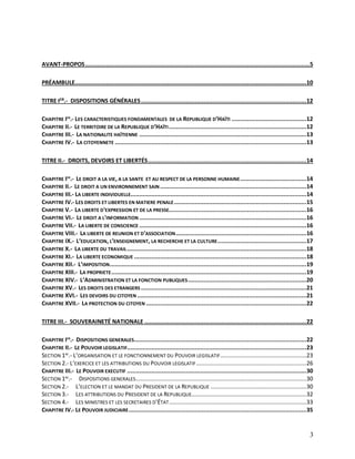 3
AVANT-PROPOS.................................................................................................................................5
PRÉAMBULE.....................................................................................................................................10
TITRE IER
.- DISPOSITIONS GÉNÉRALES...............................................................................................12
CHAPITRE IER
.- LES CARACTERISTIQUES FONDAMENTALES DE LA REPUBLIQUE D’HAÏTI ...........................................12
CHAPITRE II.- LE TERRITOIRE DE LA REPUBLIQUE D’HAÏTI...............................................................................12
CHAPITRE III.- LA NATIONALITE HAÏTIENNE ................................................................................................13
CHAPITRE IV.- LA CITOYENNETE ..............................................................................................................13
TITRE II.- DROITS, DEVOIRS ET LIBERTÉS...........................................................................................14
CHAPITRE IER
.- LE DROIT A LA VIE, A LA SANTE ET AU RESPECT DE LA PERSONNE HUMAINE......................................14
CHAPITRE II.- LE DROIT A UN ENVIRONNEMENT SAIN ....................................................................................14
CHAPITRE III.- LA LIBERTE INDIVIDUELLE.....................................................................................................14
CHAPITRE IV.- LES DROITS ET LIBERTES EN MATIERE PENALE............................................................................15
CHAPITRE V.- LA LIBERTE D'EXPRESSION ET DE LA PRESSE...............................................................................16
CHAPITRE VI.- LE DROIT A L'INFORMATION ................................................................................................16
CHAPITRE VII.- LA LIBERTE DE CONSCIENCE ................................................................................................16
CHAPITRE VIII.- LA LIBERTE DE REUNION ET D'ASSOCIATION...........................................................................16
CHAPITRE IX.- L’EDUCATION, L’ENSEIGNEMENT, LA RECHERCHE ET LA CULTURE...................................................17
CHAPITRE X.- LA LIBERTE DU TRAVAIL.......................................................................................................18
CHAPITRE XI.- LA LIBERTE ECONOMIQUE ...................................................................................................18
CHAPITRE XII.- L’IMPOSITION.................................................................................................................19
CHAPITRE XIII.- LA PROPRIETE................................................................................................................19
CHAPITRE XIV.- L’ADMINISTRATION ET LA FONCTION PUBLIQUES....................................................................20
CHAPITRE XV.- LES DROITS DES ETRANGERS ...............................................................................................21
CHAPITRE XVI.- LES DEVOIRS DU CITOYEN .................................................................................................21
CHAPITRE XVII.- LA PROTECTION DU CITOYEN ............................................................................................22
TITRE III.- SOUVERAINETÉ NATIONALE .............................................................................................22
CHAPITRE IER
.- DISPOSITIONS GENERALES...................................................................................................22
CHAPITRE II.- LE POUVOIR LEGISLATIF.......................................................................................................23
SECTION 1RE
.- L’ORGANISATION ET LE FONCTIONNEMENT DU POUVOIR LEGISLATIF......................................................23
SECTION 2.- L’EXERCICE ET LES ATTRIBUTIONS DU POUVOIR LEGISLATIF.....................................................................26
CHAPITRE III.- LE POUVOIR EXECUTIF .......................................................................................................30
SECTION 1RE
.- DISPOSITIONS GENERALES...........................................................................................................30
SECTION 2.- L’ELECTION ET LE MANDAT DU PRESIDENT DE LA REPUBLIQUE ............................................................30
SECTION 3.- LES ATTRIBUTIONS DU PRESIDENT DE LA REPUBLIQUE........................................................................32
SECTION 4.- LES MINISTRES ET LES SECRETAIRES D’ÉTAT......................................................................................33
CHAPITRE IV.- LE POUVOIR JUDICIAIRE......................................................................................................35
 
