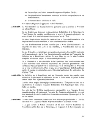 31
d) être en règle avec le fisc, honorer à temps ses obligations fiscales ;
e) être propriétaire d’au moins un immeuble ou exercer une profession ou un
métier en Haïti ;
f) avoir sa résidence habituelle en Haïti.
Ces mêmes obligations s’appliquent au Vice-Président.
Article 138.- Le Vice-Président n’a d’autres fonctions que celles que lui confient le Président
de la République.
En cas de décès, de démission ou de destitution du Président de la République, le
Vice-Président lui succède immédiatement et achève le mandat présidentiel en
cours. Il jouit de la plénitude des attributions du Chef de l’État.
En cas d’empêchement temporaire, constaté par la Cour constitutionnelle à la
majorité absolue de ses membres, le Vice-Président assure l’intérim.
En cas d’empêchement définitif, constaté par la Cour constitutionnelle à la
majorité des deux tiers (2/3) de ses membres, le Vice-Président succède au
Président.
En cas de troubles psychiatriques graves dûment constatés, l’Assemblée nationale
sur le rapport motivé de la Cour Constitutionnelle prend acte de l’incapacité du
Président de la République à diriger le pays. Dans ce cas, le Vice-Président
remplace le Président jusqu’à la fin du mandat présidentiel.
Si le Président et le Vice-Président de la République sont simultanément hors
d’état d’assumer leurs fonctions respectives, les pouvoirs présidentiels sont
confiés au Président de la Cour de cassation et, s’il en est incapable, au Président
de la Cour constitutionnelle. Dans ce cas, le nouveau Président de la République
achève le mandat présidentiel en cours. Il jouit de la plénitude des attributions du
Chef de l’État.
Article 139.- Le Président de la République jouit de l’immunité durant son mandat, sous
réserve de la procédure de destitution devant la Haute Cour de justice et des
limites fixées dans la présente Constitution.
Aucune action ne peut être engagée contre le Chef de l’État pour des actes liés à
ses fonctions et accomplis en qualité de Président de la République, même après
la fin son mandat.
Les actes du Chef de l’État manifestement incompatibles avec l’exercice de son
mandat et qui ne relèvent pas de l’exercice des fonctions présidentielles peuvent
être poursuivis devant les juridictions de droit commun deux (2) mois après la fin
de son mandat.
Article 140.- Avant d’entrer en fonction, le Président de la République prête devant la Cour de
cassation ou le Doyen du tribunal de première instance le serment suivant :
« Je jure devant la Nation d'observer et de faire observer fidèlement la
Constitution et les Lois de la République, de respecter et de faire respecter les
 