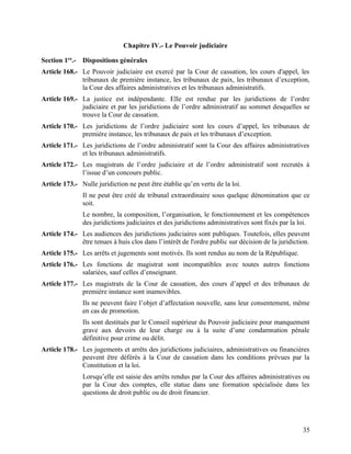 35
Chapitre IV.- Le Pouvoir judiciaire
Section 1re
.- Dispositions générales
Article 168.- Le Pouvoir judiciaire est exercé par la Cour de cassation, les cours d'appel, les
tribunaux de première instance, les tribunaux de paix, les tribunaux d’exception,
la Cour des affaires administratives et les tribunaux administratifs.
Article 169.- La justice est indépendante. Elle est rendue par les juridictions de l’ordre
judiciaire et par les juridictions de l’ordre administratif au sommet desquelles se
trouve la Cour de cassation.
Article 170.- Les juridictions de l’ordre judiciaire sont les cours d’appel, les tribunaux de
première instance, les tribunaux de paix et les tribunaux d’exception.
Article 171.- Les juridictions de l’ordre administratif sont la Cour des affaires administratives
et les tribunaux administratifs.
Article 172.- Les magistrats de l’ordre judiciaire et de l’ordre administratif sont recrutés à
l’issue d’un concours public.
Article 173.- Nulle juridiction ne peut être établie qu’en vertu de la loi.
Il ne peut être créé de tribunal extraordinaire sous quelque dénomination que ce
soit.
Le nombre, la composition, l’organisation, le fonctionnement et les compétences
des juridictions judiciaires et des juridictions administratives sont fixés par la loi.
Article 174.- Les audiences des juridictions judiciaires sont publiques. Toutefois, elles peuvent
être tenues à huis clos dans l’intérêt de l'ordre public sur décision de la juridiction.
Article 175.- Les arrêts et jugements sont motivés. Ils sont rendus au nom de la République.
Article 176.- Les fonctions de magistrat sont incompatibles avec toutes autres fonctions
salariées, sauf celles d’enseignant.
Article 177.- Les magistrats de la Cour de cassation, des cours d’appel et des tribunaux de
première instance sont inamovibles.
Ils ne peuvent faire l’objet d’affectation nouvelle, sans leur consentement, même
en cas de promotion.
Ils sont destitués par le Conseil supérieur du Pouvoir judiciaire pour manquement
grave aux devoirs de leur charge ou à la suite d’une condamnation pénale
définitive pour crime ou délit.
Article 178.- Les jugements et arrêts des juridictions judiciaires, administratives ou financières
peuvent être déférés à la Cour de cassation dans les conditions prévues par la
Constitution et la loi.
Lorsqu’elle est saisie des arrêts rendus par la Cour des affaires administratives ou
par la Cour des comptes, elle statue dans une formation spécialisée dans les
questions de droit public ou de droit financier.
 