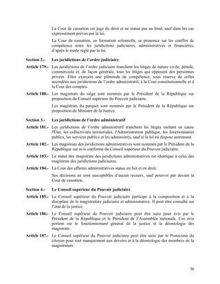 36
La Cour de cassation est juge du droit et ne statue pas au fond, sauf dans les cas
expressément prévus par la loi.
La Cour de cassation, en formation solennelle, se prononce sur les conflits de
compétence entre les juridictions judiciaires, administratives et financières,
d’après le mode réglé par la loi.
Section 2.- Les juridictions de l’ordre judiciaire
Article 179.- Les juridictions de l’ordre judiciaire tranchent les litiges de nature civile, pénale,
commerciale et, de façon générale, tous les litiges qui opposent des personnes
privées. Elles exercent une plénitude de compétence, sous réserve de celles
accordées aux juridictions de l’ordre administratif, à la Cour constitutionnelle et à
la Cour des comptes.
Article 180.- Les magistrats du siège sont nommés par le Président de la République sur
proposition du Conseil supérieur du Pouvoir judiciaire.
Les magistrats du parquet sont nommés par le Président de la République sur
proposition du Ministre de la Justice.
Section 3.- Les juridictions de l’ordre administratif
Article 181.- Les juridictions de l’ordre administratif tranchent les litiges mettant en cause
l'État, les collectivités territoriales, l'Administration publique, les fonctionnaires
publics, les services publics et les administrés, sauf si la loi en dispose autrement.
Article 182.- Les magistrats des juridictions administratives sont nommés par le Président de la
République sur avis conforme du Conseil supérieur du Pouvoir judiciaire.
Article 183.- Le statut des magistrats des juridictions administratives est identique à celui des
magistrats des juridictions judiciaires.
Article 184.- La Cour des affaires administratives statue en fait et en droit.
Ses décisions ne sont susceptibles d’aucun recours, sauf pourvoi par devant la
Cour de cassation.
Section 4.- Le Conseil supérieur du Pouvoir judiciaire
Article 185.- Le Conseil supérieur du Pouvoir judiciaire participe à la composition et à la
discipline de la magistrature judiciaire et administrative. Il peut être consulté sur
l’état de la justice.
Article 186.- Le Conseil supérieur du Pouvoir judiciaire peut être saisi pour avis par le
Président de la République et le Président de l’Assemblée nationale. Ces avis
portent sur le fonctionnement général de la justice et la déontologie des
magistrats.
Article 187.- Le Conseil supérieur du Pouvoir judiciaire peut être saisi par le Protecteur du
citoyen pour tout manquement aux devoirs et à la déontologie des membres de la
magistrature.
 