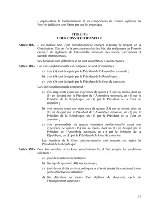 37
L’organisation, le fonctionnement et les compétences du Conseil supérieur du
Pouvoir judiciaire sont fixées par une loi organique.
TITRE IV.-
COUR CONSTITUTIONNELLE
Article 188.- Il est institué une Cour constitutionnelle chargée d’assurer le respect de la
Constitution. Elle vérifie la constitutionnalité des lois, des règlements du Pouvoir
exécutif, du règlement de l’Assemblée nationale, des traités, conventions et
accords internationaux.
Ses décisions sont définitives et ne sont susceptibles d’aucun recours.
Article 189.- La Cour constitutionnelle est composée de neuf (9) membres :
a) trois (3) sont désignés par le Président de l’Assemblée nationale ;
b) trois (3) sont désignés par le Président de la République ;
c) trois (3) sont désignés par le Président de la Cour de cassation.
La Cour constitutionnelle comprend :
a) trois magistrats ayant une expérience de quinze (15) ans au moins, dont un
(1) est désigné par le Président de l’Assemblée nationale, un (1) par le
Président de la République, un (1) par le Président de la Cour de
cassation ;
b) trois avocats ayant une expérience de quinze (15) ans au moins, dont un
(1) est désigné par le Président de l’Assemblée nationale, un (1) par le
Président de la République, un (1) par le Président de la Cour de
cassation ;
c) trois personnalités de grande réputation professionnelle ayant une
expérience de quinze (15) ans au moins, dont un (1) est désigné par le
Président de l’Assemblée nationale, un (1) par le Président de la
République, un (1) par le Président de la Cour de cassation.
Les membres de la Cour constitutionnelle sont nommés par arrêté du
Président de la République.
Article 190.- Pour être membre de la Cour constitutionnelle, il faut remplir les conditions
suivantes :
a) jouir de la nationalité haïtienne ;
b) être âgé de quarante (40) ans au moins ;
c) jouir de ses droits civils et politiques et n’avoir jamais été condamné à une
peine afflictive ou infamante ;
d) être détenteur au moins d’un diplôme de deuxième cycle de
l’enseignement supérieur ;
 