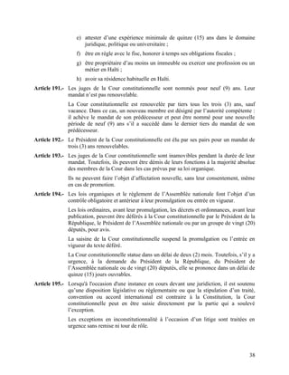 38
e) attester d’une expérience minimale de quinze (15) ans dans le domaine
juridique, politique ou universitaire ;
f) être en règle avec le fisc, honorer à temps ses obligations fiscales ;
g) être propriétaire d’au moins un immeuble ou exercer une profession ou un
métier en Haïti ;
h) avoir sa résidence habituelle en Haïti.
Article 191.- Les juges de la Cour constitutionnelle sont nommés pour neuf (9) ans. Leur
mandat n’est pas renouvelable.
La Cour constitutionnelle est renouvelée par tiers tous les trois (3) ans, sauf
vacance. Dans ce cas, un nouveau membre est désigné par l’autorité compétente :
il achève le mandat de son prédécesseur et peut être nommé pour une nouvelle
période de neuf (9) ans s’il a succédé dans le dernier tiers du mandat de son
prédécesseur.
Article 192.- Le Président de la Cour constitutionnelle est élu par ses pairs pour un mandat de
trois (3) ans renouvelables.
Article 193.- Les juges de la Cour constitutionnelle sont inamovibles pendant la durée de leur
mandat. Toutefois, ils peuvent être démis de leurs fonctions à la majorité absolue
des membres de la Cour dans les cas prévus par sa loi organique.
Ils ne peuvent faire l’objet d’affectation nouvelle, sans leur consentement, même
en cas de promotion.
Article 194.- Les lois organiques et le règlement de l’Assemblée nationale font l’objet d’un
contrôle obligatoire et antérieur à leur promulgation ou entrée en vigueur.
Les lois ordinaires, avant leur promulgation, les décrets et ordonnances, avant leur
publication, peuvent être déférés à la Cour constitutionnelle par le Président de la
République, le Président de l’Assemblée nationale ou par un groupe de vingt (20)
députés, pour avis.
La saisine de la Cour constitutionnelle suspend la promulgation ou l’entrée en
vigueur du texte déféré.
La Cour constitutionnelle statue dans un délai de deux (2) mois. Toutefois, s’il y a
urgence, à la demande du Président de la République, du Président de
l’Assemblée nationale ou de vingt (20) députés, elle se prononce dans un délai de
quinze (15) jours ouvrables.
Article 195.- Lorsqu'à l'occasion d'une instance en cours devant une juridiction, il est soutenu
qu’une disposition législative ou règlementaire ou que la stipulation d’un traité,
convention ou accord international est contraire à la Constitution, la Cour
constitutionnelle peut en être saisie directement par la partie qui a soulevé
l’exception.
Les exceptions en inconstitutionnalité à l’occasion d’un litige sont traitées en
urgence sans remise ni tour de rôle.
 