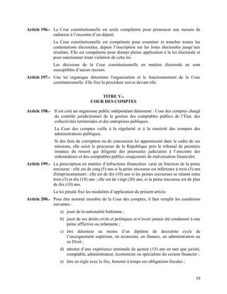 39
Article 196.- La Cour constitutionnelle est seule compétente pour prononcer une mesure de
radiation à l’encontre d’un député.
La Cour constitutionnelle est compétente pour examiner et trancher toutes les
contestations électorales, depuis l’inscription sur les listes électorales jusqu’aux
résultats. Elle est compétente pour donner pleine application à la loi électorale et
pour sanctionner toute violation de cette loi.
Les décisions de la Cour constitutionnelle en matière électorale ne sont
susceptibles d’aucun recours.
Article 197.- Une loi organique détermine l'organisation et le fonctionnement de la Cour
constitutionnelle. Elle fixe la procédure suivie devant elle.
TITRE V.-
COUR DES COMPTES
Article 198.- Il est créé un organisme public indépendant dénommé : Cour des comptes chargé
du contrôle juridictionnel de la gestion des comptables publics de l’État, des
collectivités territoriales et des entreprises publiques.
La Cour des comptes veille à la régularité et à la sincérité des comptes des
administrations publiques.
Si des faits de corruption ou de concussion lui apparaissent dans le cadre de ses
missions, elle saisit le procureur de la République près le tribunal de première
instance du ressort qui diligente des poursuites judiciaires à l’encontre des
ordonnateurs et des comptables publics soupçonnés de malversation financière.
Article 199.- La prescription en matière d’infractions financières varie en fonction de la peine
encourue : elle est de cinq (5) ans si la peine encourue est inférieure à trois (3) ans
d'emprisonnement ; elle est de dix (10) ans si les peines encourues se situent entre
trois (3) et dix (10) ans ; elle est de vingt (20) ans, si la peine encourue est de plus
de dix (10) ans.
La loi pénale fixe les modalités d’application du présent article.
Article 200.- Pour être nommé membre de la Cour des comptes, il faut remplir les conditions
suivantes :
a) jouir de la nationalité haïtienne ;
b) jouir de ses droits civils et politiques et n’avoir jamais été condamné à une
peine afflictive ou infamante ;
c) être détenteur au moins d’un diplôme de deuxième cycle de
l’enseignement supérieur, en économie, en finance, en administration ou
en Droit ;
d) attester d’une expérience minimale de quinze (15) ans en tant que juriste,
comptable, administrateur, économiste ou spécialiste du secteur financier ;
e) être en règle avec le fisc, honorer à temps ses obligations fiscales ;
 