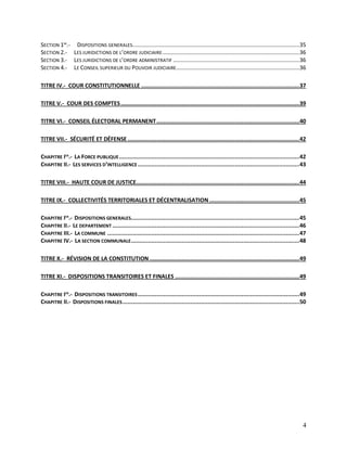 4
SECTION 1RE
.- DISPOSITIONS GENERALES...........................................................................................................35
SECTION 2.- LES JURIDICTIONS DE L’ORDRE JUDICIAIRE........................................................................................36
SECTION 3.- LES JURIDICTIONS DE L’ORDRE ADMINISTRATIF .................................................................................36
SECTION 4.- LE CONSEIL SUPERIEUR DU POUVOIR JUDICIAIRE...............................................................................36
TITRE IV.- COUR CONSTITUTIONNELLE .............................................................................................37
TITRE V.- COUR DES COMPTES.........................................................................................................39
TITRE VI.- CONSEIL ÉLECTORAL PERMANENT....................................................................................40
TITRE VII.- SÉCURITÉ ET DÉFENSE .....................................................................................................42
CHAPITRE IER
.- LA FORCE PUBLIQUE..........................................................................................................42
CHAPITRE II.- LES SERVICES D’INTELLIGENCE ...............................................................................................43
TITRE VIII.- HAUTE COUR DE JUSTICE................................................................................................44
TITRE IX.- COLLECTIVITÉS TERRITORIALES ET DÉCENTRALISATION.....................................................45
CHAPITRE IER
.- DISPOSITIONS GENERALES...................................................................................................45
CHAPITRE II.- LE DEPARTEMENT ..............................................................................................................46
CHAPITRE III.- LA COMMUNE .................................................................................................................47
CHAPITRE IV.- LA SECTION COMMUNALE...................................................................................................48
TITRE X.- RÉVISION DE LA CONSTITUTION ........................................................................................49
TITRE XI.- DISPOSITIONS TRANSITOIRES ET FINALES .........................................................................49
CHAPITRE IER
.- DISPOSITIONS TRANSITOIRES...............................................................................................49
CHAPITRE II.- DISPOSITIONS FINALES........................................................................................................50
 