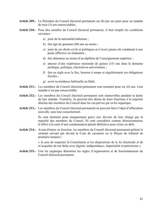 41
Article 209.- Le Président du Conseil électoral permanent est élu par ses pairs pour un mandat
de trois (3) ans renouvelables.
Article 210.- Pour être membre du Conseil électoral permanent, il faut remplir les conditions
suivantes :
a) jouir de la nationalité haïtienne ;
b) être âgé de quarante (40) ans au moins ;
c) jouir de ses droits civils et politiques et n’avoir jamais été condamné à une
peine afflictive ou infamante ;
d) être détenteur au moins d’un diplôme de l’enseignement supérieur ;
e) attester d’une expérience minimale de quinze (15) ans dans le domaine
juridique, politique, électoral ou universitaire ;
f) être en règle avec le fisc, honorer à temps et régulièrement ses obligations
fiscales ;
g) avoir sa résidence habituelle en Haïti.
Article 211.- Les membres du Conseil électoral permanent sont nommés pour six (6) ans. Leur
mandat n’est pas renouvelable.
Article 212.- Les membres du Conseil électoral permanent sont inamovibles pendant la durée
de leur mandat. Toutefois, ils peuvent être démis de leurs fonctions à la majorité
absolue des membres du Conseil dans les cas prévus par sa loi organique.
Article 213.- Les membres du Conseil électoral permanent ne peuvent faire l’objet d’affectation
nouvelle, sans leur consentement.
Ils sont destitués pour manquement grave aux devoirs de leur charge par la
majorité des membres du Conseil. Ils sont considérés comme démissionnaires
d’office à la suite d’une condamnation pénale définitive pour crime ou délit.
Article 214.- Avant d'entrer en fonction, les membres du Conseil électoral permanent prêtent le
serment suivant par devant la Cour de cassation ou le Doyen du tribunal de
première instance :
« Je jure de respecter la Constitution et les dispositions de la loi électorale et de
m’acquitter de ma tâche avec dignité, indépendance, impartialité et patriotisme ».
Article 215.- Une loi organique détermine les règles d’organisation et de fonctionnement du
Conseil électoral permanent.
 