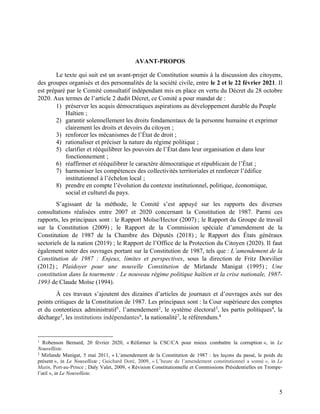 5
AVANT-PROPOS
Le texte qui suit est un avant-projet de Constitution soumis à la discussion des citoyens,
des groupes organisés et des personnalités de la société civile, entre le 2 et le 22 février 2021. Il
est préparé par le Comité consultatif indépendant mis en place en vertu du Décret du 28 octobre
2020. Aux termes de l’article 2 dudit Décret, ce Comité a pour mandat de :
1) préserver les acquis démocratiques aspirations au développement durable du Peuple
Haïtien ;
2) garantir solennellement les droits fondamentaux de la personne humaine et exprimer
clairement les droits et devoirs du citoyen ;
3) renforcer les mécanismes de l’État de droit ;
4) rationaliser et préciser la nature du régime politique ;
5) clarifier et rééquilibrer les pouvoirs de l’État dans leur organisation et dans leur
fonctionnement ;
6) réaffirmer et rééquilibrer le caractère démocratique et républicain de l’État ;
7) harmoniser les compétences des collectivités territoriales et renforcer l’édifice
institutionnel à l’échelon local ;
8) prendre en compte l’évolution du contexte institutionnel, politique, économique,
social et culturel du pays.
S’agissant de la méthode, le Comité s’est appuyé sur les rapports des diverses
consultations réalisées entre 2007 et 2020 concernant la Constitution de 1987. Parmi ces
rapports, les principaux sont : le Rapport Moïse/Hector (2007) ; le Rapport du Groupe de travail
sur la Constitution (2009) ; le Rapport de la Commission spéciale d’amendement de la
Constitution de 1987 de la Chambre des Députés (2018) ; le Rapport des États généraux
sectoriels de la nation (2019) ; le Rapport de l’Office de la Protection du Citoyen (2020). Il faut
également noter des ouvrages portant sur la Constitution de 1987, tels que : L’amendement de la
Constitution de 1987 : Enjeux, limites et perspectives, sous la direction de Fritz Dorvilier
(2012) ; Plaidoyer pour une nouvelle Constitution de Mirlande Manigat (1995) ; Une
constitution dans la tourmente : Le nouveau régime politique haïtien et la crise nationale, 1987-
1993 de Claude Moïse (1994).
À ces travaux s’ajoutent des dizaines d’articles de journaux et d’ouvrages axés sur des
points critiques de la Constitution de 1987. Les principaux sont : la Cour supérieure des comptes
et du contentieux administratif1, l’amendement2, le système électoral3, les partis politiques4, la
décharge5
, les institutions indépendantes6
, la nationalité7
, le référendum.8
1
Robenson Bernard, 20 février 2020, « Réformer la CSC/CA pour mieux combattre la corruption », in Le
Nouvelliste.
2
Mirlande Manigat, 5 mai 2011, « L’amendement de la Constitution de 1987 : les leçons du passé, le poids du
présent », in Le Nouvelliste ; Guichard Doré, 2009, « L’heure de l’amendement constitutionnel a sonné », in Le
Matin, Port-au-Prince ; Daly Valet, 2009, « Révision Constitutionnelle et Commissions Présidentielles en Trompe-
l’œil », in Le Nouvelliste.
 