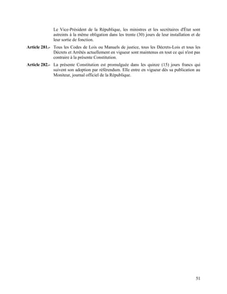 51
Le Vice-Président de la République, les ministres et les secrétaires d'État sont
astreints à la même obligation dans les trente (30) jours de leur installation et de
leur sortie de fonction.
Article 281.- Tous les Codes de Lois ou Manuels de justice, tous les Décrets-Lois et tous les
Décrets et Arrêtés actuellement en vigueur sont maintenus en tout ce qui n'est pas
contraire à la présente Constitution.
Article 282.- La présente Constitution est promulguée dans les quinze (15) jours francs qui
suivent son adoption par référendum. Elle entre en vigueur dès sa publication au
Moniteur, journal officiel de la République.
 