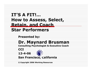 IT’S A FIT!…
How to Assess, Select,
Retain, and Coach
Star Performers
  Presented by:

  Dr. Maynard Brusman
  Consulting Psychologist & Executive Coach
  CCI
  12-4-06
  San Francisco, California
  © Copyright 2006 Working Resources
 