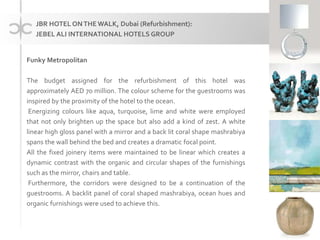 Funky Metropolitan
The budget assigned for the refurbishment of this hotel was
approximately AED 70 million. The colour scheme for the guestrooms was
inspired by the proximity of the hotel to the ocean.
Energizing colours like aqua, turquoise, lime and white were employed
that not only brighten up the space but also add a kind of zest. A white
linear high gloss panel with a mirror and a back lit coral shape mashrabiya
spans the wall behind the bed and creates a dramatic focal point.
All the fixed joinery items were maintained to be linear which creates a
dynamic contrast with the organic and circular shapes of the furnishings
such as the mirror, chairs and table.
Furthermore, the corridors were designed to be a continuation of the
guestrooms. A backlit panel of coral shaped mashrabiya, ocean hues and
organic furnishings were used to achieve this.
JBR HOTEL ONTHE WALK, Dubai (Refurbishment):
JEBEL ALI INTERNATIONAL HOTELS GROUP
 