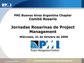 PMI Buenos Aires Argentina Chapter
                      Comité Rosario

     Jornadas Rosarinas de Project
             Management
                Miércoles, 21 de Octubre de 2009




                                                                    1
21Octubre2009            Jornadas Rosarinas de Project Management
 