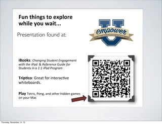 Fun$things$to$explore$
while$you$wait...$
$
Presentation found at:
Register$for$TechFest!"
h$p://
blogs.secondbap3stschool.org/
techfest/"
$
iBooks:"Changing'Student'Engagement'
with'the'iPad''&"Reference'Guide'for'
Students'in'a'1:1'iPad'Program'
!

Trip:co:"Great"for"interac3ve"
whiteboards."
$
Play"Tetris,"Pong,"and"other"hidden"games"
on"your"Mac"

Thursday, November 14, 13

 
