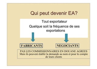 Qui peut devenir EA?
               Tout exportateur
        Quelque soit la fréquence de ses
                  exportations



 FABRICANTS                     NEGOCIANTS
PAS LES COMMISSIONNAIRES EN DOUANE AGREES
Mais ils peuvent établir la demande au nom et pour le compte
                        de leurs clients
 
