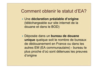 Comment obtenir le statut d’EA?
 Une déclaration préalable d’origine
 (téléchargeable sur site internet de la
 douane et dans le BOD)

 Déposée dans un bureau de douane
 unique quelque soit le nombre de bureaux
 de dédouanement en France ou dans les
 autres EM (EA communautaire) - bureau le
 plus proche d’où sont détenues les preuves
 d’origine
 