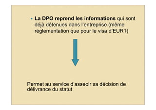 La DPO reprend les informations qui sont
   déjà détenues dans l’entreprise (même
   réglementation que pour le visa d’EUR1)




Permet au service d’asseoir sa décision de
délivrance du statut
 