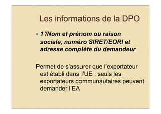 Les informations de la DPO
 1°/Nom et prénom ou raison
 sociale, numéro SIRET/EORI et
 adresse complète du demandeur

Permet de s’assurer que l’exportateur
 est établi dans l’UE : seuls les
 exportateurs communautaires peuvent
 demander l’EA
 