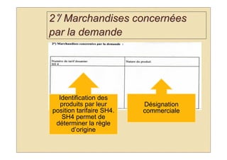 2°/ Marchandises concernées
par la demande




  Identification des
  produits par leur       Désignation
position tarifaire SH4.   commerciale
   SH4 permet de
 déterminer la règle
       d’origine
 