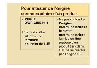 Pour attester de l’origine
communautaire d’un produit
 REGLE               Ne pas confondre
            °
 D’ORIGINE N° 1      l’origine
                     communautaire et
L’usine doit être    le statut
  située sur le      communautaire :
  territoire         la mise en libre
  douanier de l’UE   pratique d’un
                     produit tiers dans
                     l’UE ne lui confère
                     pas l’origine UE
 