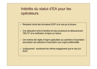 Intérêts du statut d’EA pour les
opérateurs

 Remplace l’achat des formulaires EUR1 et le visa par la douane

 Une adéquation entre le bénéfice tiré des procédures de dédouanement
 “DELTA” et la certification d’origine sur facture

 Une maitrise des règles d’origine applicables aux opérations d’exportation -
 sécurisation des opérations d’exportation sous origine préférentielle

 Juridiquement : exactement les mêmes engagements que le visa q'un
 EUR1
 