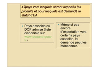 4°/pays vers lesquels seront exportés les
produits et pour lesquels est demandé le
statut d’EA


  Pays associés où        Même si pas
  DOF admise (liste       encore
  disponible sur          d’exportation vers
  www.douane.gouv.        certains pays
  fr)                     associés, la
                          demande peut les
                          mentionner.
 