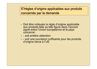 5°/règles d’origine applicables aux produits
concernés par la demande


 Doit être indiquée la règle d’origine applicable
 aux produits telle qu’elle figure dans l’accord
 signé entre l’Union européenne et le pays
 concerné :
 - soit entière obtention
 - soit une ouvraison suffisante pour les produits
 d’origine tierce à l’UE
 