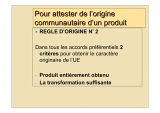 Pour attester de l’origine
communautaire d’un produit
                     °
    REGLE D’ORIGINE N° 2

Dans tous les accords préférentiels 2
 critères pour obtenir le caractère
 originaire de l’UE

-   Produit entièrement obtenu
-   La transformation suffisante
 