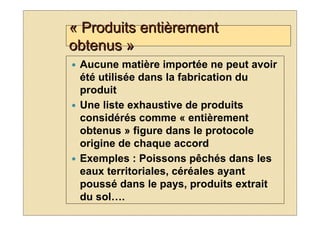 « Produits entièrement
obtenus »
 Aucune matière importée ne peut avoir
 été utilisée dans la fabrication du
 produit
 Une liste exhaustive de produits
 considérés comme « entièrement
 obtenus » figure dans le protocole
 origine de chaque accord
 Exemples : Poissons pêchés dans les
 eaux territoriales, céréales ayant
 poussé dans le pays, produits extrait
 du sol….
 