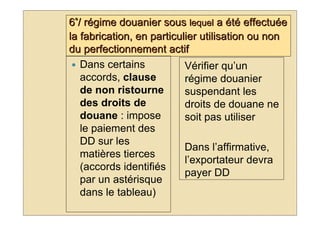 6°/ régime douanier sous lequel a été effectuée
la fabrication, en particulier utilisation ou non
du perfectionnement actif
   Dans certains           Vérifier qu’un
   accords, clause         régime douanier
   de non ristourne        suspendant les
   des droits de           droits de douane ne
   douane : impose         soit pas utiliser
   le paiement des
   DD sur les
                           Dans l’affirmative,
   matières tierces
                           l’exportateur devra
   (accords identifiés
                           payer DD
   par un astérisque
   dans le tableau)
 