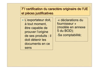 7°/ certification du caractère originaire de l’UE
et pièces justificatives

  L’exportateur doit,     -«déclarations du
  à tout moment,          fournisseur »
  être capable de         (modèle en annexe
  prouver l’origine       5 du BOD);
  de ses produits : il    -Sa comptabilité;
  doit détenir les
  documents en ce
  sens
 