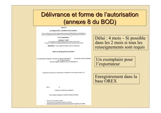 Délivrance et forme de l’autorisation
        (annexe 8 du BOD)

                    Délai : 4 mois – Si possible
                    dans les 2 mois si tous les
                    renseignements sont requis

                    Un exemplaire pour
                    l’exportateur

                    Enregistrement dans la
                    base OREX
 