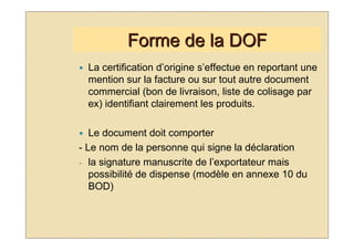 Forme de la DOF
  La certification d’origine s’effectue en reportant une
  mention sur la facture ou sur tout autre document
  commercial (bon de livraison, liste de colisage par
  ex) identifiant clairement les produits.

   Le document doit comporter
- Le nom de la personne qui signe la déclaration
- la signature manuscrite de l’exportateur mais
   possibilité de dispense (modèle en annexe 10 du
   BOD)
 