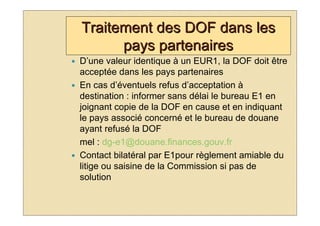 Traitement des DOF dans les
      pays partenaires
D’une valeur identique à un EUR1, la DOF doit être
acceptée dans les pays partenaires
En cas d’éventuels refus d’acceptation à
destination : informer sans délai le bureau E1 en
joignant copie de la DOF en cause et en indiquant
le pays associé concerné et le bureau de douane
ayant refusé la DOF
mel : dg-e1@douane.finances.gouv.fr
Contact bilatéral par E1pour règlement amiable du
litige ou saisine de la Commission si pas de
solution
 