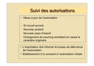Suivi des autorisations
    Mises à jour de l’autorisation

-   Si nouvel accord;
-   Nouveau produit;
-   Nouveau pays d’export
-   Changement de sourcing remettant en cause le
    caractère originaire

    L’exportateur doit informer le bureau de délivrance
    de l’autorisation
    Etablissement d’un avenant à l’autorisation initiale
 