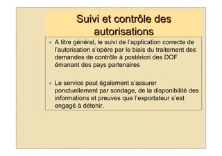 Suivi et contrôle des
           autorisations
A titre général, le suivi de l’application correcte de
l’autorisation s’opère par le biais du traitement des
demandes de contrôle à postériori des DOF
émanant des pays partenaires

Le service peut également s’assurer
ponctuellement par sondage, de la disponibilité des
informations et preuves que l’exportateur s’est
engagé à détenir.
 