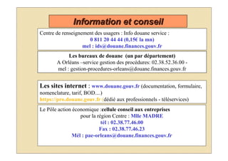 Information et conseil
Centre de renseignement des usagers : Info douane service :
                      0 811 20 44 44 (0,15€ la mn)
                   mel : ids@douane.finances.gouv.fr
            Les bureaux de douane (un par département)
       A Orléans –service gestion des procédures: 02.38.52.36.00 -
       mel : gestion-procedures-orleans@douane.finances.gouv.fr


Les sites internet : www.douane.gouv.fr (documentation, formulaire,
nomenclature, tarif, BOD....)
https://pro.douane.gouv.fr (dédié aux professionnels - téléservices)
Le Pôle action économique :cellule conseil aux entreprises
                  pour la région Centre : Mlle MADRE
                            tél : 02.38.77.46.00
                           Fax : 02.38.77.46.23
              Mél : pae-orleans@douane.finances.gouv.fr
 