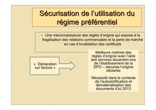Sécurisation de l’utilisation du
       régime préférentiel
       Une méconnaissance des règles d’origine qui expose à la
     fragilisation des relations commerciales et la perte de marché
                    en cas d’invalidation des certificats

                                     Meilleure maitrise des
                                  règles d’origine avec l’aide
                                  des services douaniers lors
« Déclaration                       de l’établissement de la
 sur facture »                     DPO – sécurise l’origine
                                            déclarée
                                   Nécessité dans le contexte
                                    de l’autocertification et
                                     dématérialisation des
                                     documents d’ici 2013
 