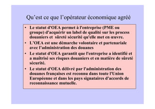Qu’est ce que l’opérateur économique agréé
• Le statut d'OEA permet à l'entreprise (PME ou
  groupe) d'acquérir un label de qualité sur les process
  douaniers et sûreté sécurité qu'elle met en œuvre.
• L’OEA est une démarche volontaire et partenariale
  avec l’administration des douanes
• Le statut d'OEA garantit que l'entreprise a identifié et
  a maîtrisé ses risques douaniers et en matière de sûreté
  sécurité.
• Le statut d'OEA délivré par l'administration des
  douanes françaises est reconnu dans toute l'Union
  Européenne et dans les pays signataires d'accords de
  reconnaissance mutuelle.
 