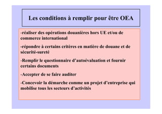 Les conditions à remplir pour être OEA

-réaliser des opérations douanières hors UE et/ou de
commerce international
-répondre à certains critères en matière de douane et de
sécurité-sureté
-Remplir le questionnaire d’autoévaluation et fournir
certains documents
-Accepter de se faire auditer
-Concevoir la démarche comme un projet d’entreprise qui
mobilise tous les secteurs d’activités
 