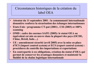 Circonstances historiques de la création du
                   label OEA

• Attentat du 11 septembre 2001 : la communauté internationale
  douanière renforce la sécurisation des échanges internationaux
• Etats-Unis : programme CT-pat (2001) , CSI (2003) et 100%
  scanning
• OMD : cadre des normes SAFE (2005): le statut OEA ou
  équivalent est mis en œuvre dans la plupart des pays (OCDE,
  Chine, Brésil, Inde…)
• UE : amendement sécurité (avril 2005) avec la mise en place
  d’ICS (import control system) et ECS (export control system) :
  procédures de contrôle des importations et exportations
• En contrepartie à ces obligations, création du statut d’OEA qui
  permet de conserver les avantages douaniers et maintenir la
  fluidité de la chaîne logistique internationale
 