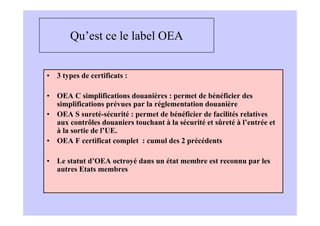 Qu’est ce le label OEA


• 3 types de certificats :

• OEA C simplifications douanières : permet de bénéficier des
  simplifications prévues par la réglementation douanière
• OEA S sureté-sécurité : permet de bénéficier de facilités relatives
  aux contrôles douaniers touchant à la sécurité et sûreté à l’entrée et
  à la sortie de l’UE.
• OEA F certificat complet : cumul des 2 précédents

• Le statut d’OEA octroyé dans un état membre est reconnu par les
  autres Etats membres
 