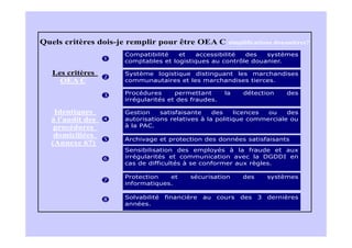 Quels critères dois-je remplir pour être OEA C          simplifications douanières?

                     Compatibilité   et   accessibilité  des   systèmes
                     comptables et logistiques au contrôle douanier.

   Les critères      Système logistique distinguant les marchandises
     OEA C           communautaires et les marchandises tierces.

                     Procédures      permettant        la    détection      des
                     irrégularités et des fraudes.

   Identiques        Gestion    satisfaisante    des    licences ou    des
  à l'audit des      autorisations relatives à la politique commerciale ou
   procédures        à la PAC.
   domiciliées
                     Archivage et protection des données satisfaisants
  (Annexe 67)
                     Sensibilisation des employés à la fraude et aux
                     irrégularités et communication avec la DGDDI en
                     cas de difficultés à se conformer aux règles.

                     Protection   et      sécurisation       des       systèmes
                     informatiques.

                     Solvabilité   financière   au   cours   des   3   dernières
                     années.
 