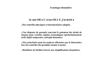 Avantages douaniers



        Je suis OEA C et/ou OEA F, j'ai droit à
 Des contrôles physiques et documentaires adaptés.


 Une dispense de garantie couvrant le paiement des droits de
douane pour certains régimes économiques (perfectionnement
actif, dépôt temporaire, entrepôt douanier).

  Etre prioritaire pour les analyses effectuées par le laboratoire
lors des contrôles des produits soumis à norme.

 Bénéficier de facilités d'accès aux simplifications douanières.
 