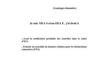 Avantages douaniers




       Je suis OEA S et/ou OEA F, j'ai droit à




 Avoir la notification préalable des contrôles dans le cadre
d'ICS.

 Fournir un ensemble de données réduites pour les déclarations
sommaires (ENS).
 