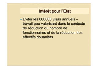 Intérêt pour l’Etat
Eviter les 600000 visas annuels –
travail peu valorisant dans le contexte
de réduction du nombre de
fonctionnaires et de la réduction des
effectifs douaniers
 