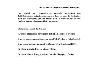 Les accords de reconnaissance mutuelle

Les accords de reconnaissance mutuelle permettent une
fluidification des opérations douanières dans les pays de destination
pour les opérateurs qui ont investi dans la sécurisation de leur
chaîne d'approvisionnement internationale.


Etat d'avancement des travaux :

Avec nos principaux partenaires de l'AELE (Suisse-Norvège).

Avec les pays en accord douanier avec l'UE (Andorre, Saint-Marin).

Avec nos principaux partenaires (Japon, USA depuis mai 2012).

En phase avancée de négociation : Chine.

En phase initiale de négociation : Canada, Singapour, Corée.
 