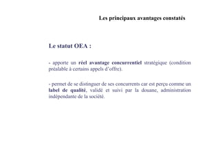 Les principaux avantages constatés



Le statut OEA :

- apporte un réel avantage concurrentiel stratégique (condition
préalable à certains appels d’offre).

- permet de se distinguer de ses concurrents car est perçu comme un
label de qualité, validé et suivi par la douane, administration
indépendante de la société.
 