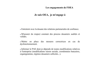 Les engagements de l'OEA


                Je suis OEA, je m'engage à




 Entretenir avec la douane des relations partenariales de confiance.

 M'assurer du respect constant des process douaniers audités et
validés.

 Mettre en place       des   mesures    correctrices   en   cas   de
dysfonctionnement.

 Informer le PAE dont je dépends de toutes modifications relatives
à l'entreprise (modifications raison sociale, coordonnées bancaires,
organigramme, régimes douaniers sollicités...).
 