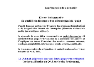La préparation de la demande


                  Elle est indispensable
   Sa qualité conditionne le bon déroulement de l'audit
L’audit douanier est basé sur l’examen des processus (formalisation)
et de l’organisation interne de l’entreprise (démarche d’assurance
qualité des procédures utilisées).

La demande de statut OEA correspond à un projet d'entreprise : il
convient de bien préparer l'évaluation de la conformité aux critères et
d’impliquer en amont l'ensemble des services concernés (douane,
logistique, comptabilité, informatique, achats, sécurité, qualité, etc).

Le temps nécessaire à la préparation est variable mais on observe une
moyenne de 9 à 12 mois.


La CCE/PAE est présente pour vous aider à préparer la certification
     (notice explicative du QAE sur le site Prodouane).
 