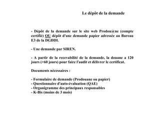 Le dépôt de la demande



- Dépôt de la demande sur le site web Prodou@ne (compte
certifié) OU dépôt d'une demande papier adressée au Bureau
E3 de la DGDDI.

- Une demande par SIREN.

- A partir de la recevabilité de la demande, la douane a 120
jours (+60 jours) pour faire l'audit et délivrer le certificat.

Documents nécessaires :

- Formulaire de demande (Prodouane ou papier)
- Questionnaire d'auto-évaluation (QAE)
- Organigramme des principaux responsables
- K-Bis (moins de 3 mois)
 