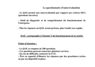 Le questionnaire d'auto-évaluation
- Le QAE permet une auto-évaluation par rapport aux critères OEA
(questions ouvertes).

- Outil de diagnostic et de compréhension du fonctionnement de
l'entreprise.

- Plus les réponses au QAE seront précises, plus l'audit sera rapide.


  QAE : cartographie à l'instant T du fonctionnement de la société.


Points d'attention :

- Le QAE se compose de 200 questions.
- Ces questions peuvent concerner plusieurs services.
- En cas de difficulté, contacter la CCE.
- Être en capacité d'illustrer les réponses par des procédures écrites
ou par un dispositif en place.
 