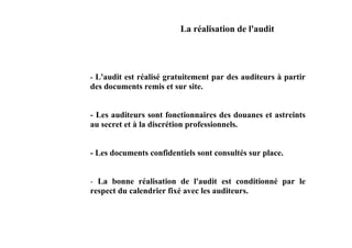 La réalisation de l'audit




- L'audit est réalisé gratuitement par des auditeurs à partir
des documents remis et sur site.


- Les auditeurs sont fonctionnaires des douanes et astreints
au secret et à la discrétion professionnels.


- Les documents confidentiels sont consultés sur place.


- La bonne réalisation de l'audit est conditionné par le
respect du calendrier fixé avec les auditeurs.
 